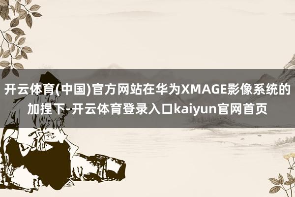 开云体育(中国)官方网站在华为XMAGE影像系统的加捏下-开云体育登录入口kaiyun官网首页