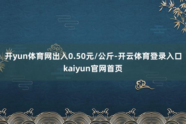 开yun体育网出入0.50元/公斤-开云体育登录入口kaiyun官网首页