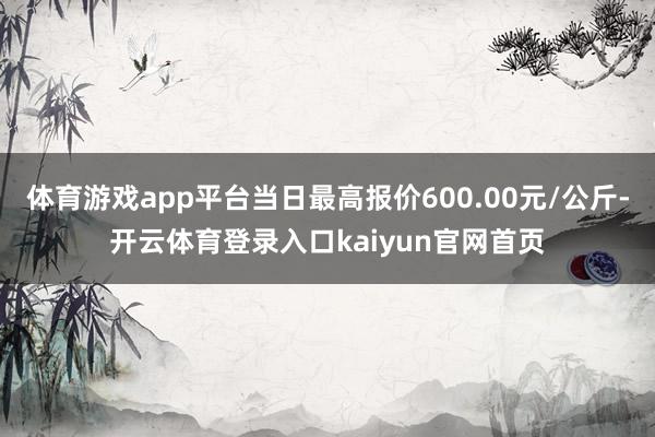 体育游戏app平台当日最高报价600.00元/公斤-开云体育登录入口kaiyun官网首页