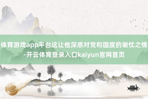 体育游戏app平台这让他深感对党和国度的谢忱之情-开云体育登录入口kaiyun官网首页