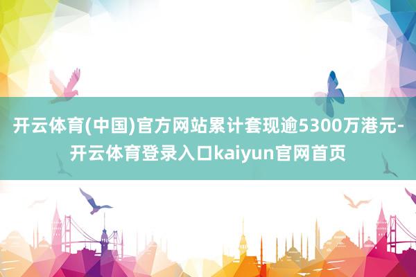 开云体育(中国)官方网站累计套现逾5300万港元-开云体育登录入口kaiyun官网首页