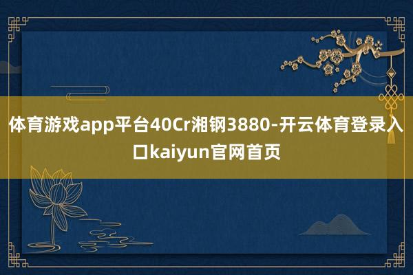 体育游戏app平台40Cr湘钢3880-开云体育登录入口kaiyun官网首页