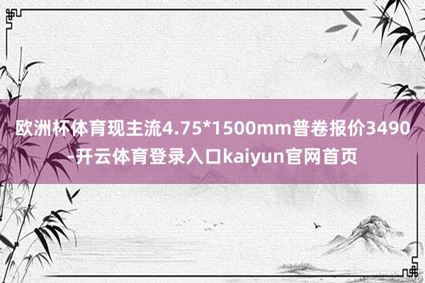 欧洲杯体育现主流4.75*1500mm普卷报价3490-开云体育登录入口kaiyun官网首页