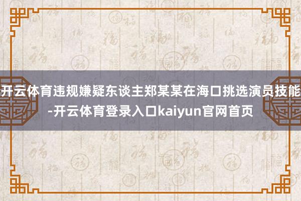 开云体育违规嫌疑东谈主郑某某在海口挑选演员技能-开云体育登录入口kaiyun官网首页