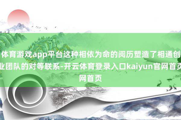 体育游戏app平台这种相依为命的阅历塑造了相通创业团队的对等联系-开云体育登录入口kaiyun官网首页