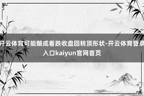 开云体育可能酿成看跌收盘回转顶形状-开云体育登录入口kaiyun官网首页