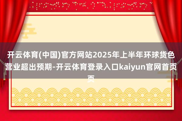 开云体育(中国)官方网站2025年上半年环球货色营业超出预期-开云体育登录入口kaiyun官网首页