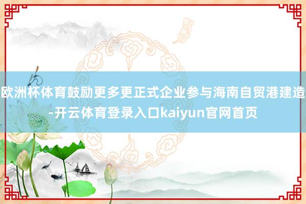 欧洲杯体育鼓励更多更正式企业参与海南自贸港建造-开云体育登录入口kaiyun官网首页