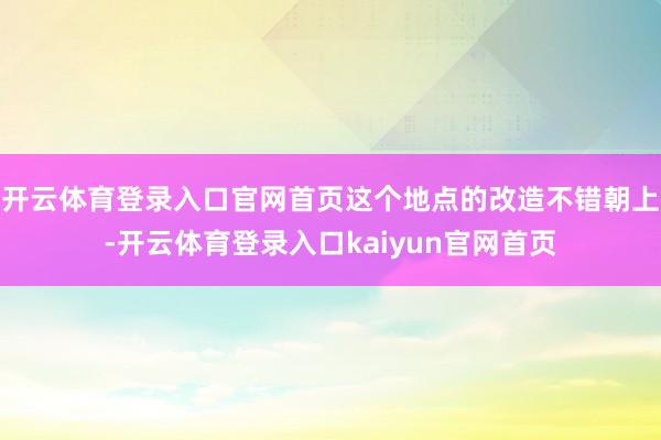 开云体育登录入口官网首页这个地点的改造不错朝上-开云体育登录入口kaiyun官网首页
