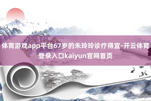 体育游戏app平台67岁的朱玲玲诊疗得宜-开云体育登录入口kaiyun官网首页