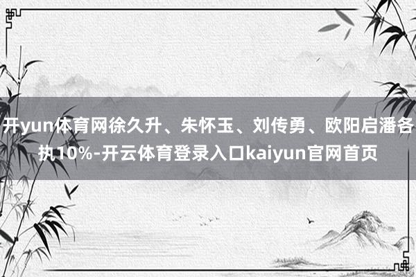开yun体育网徐久升、朱怀玉、刘传勇、欧阳启潘各执10%-开云体育登录入口kaiyun官网首页
