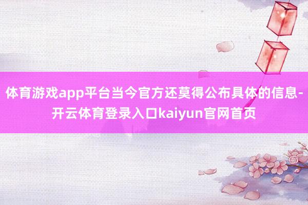 体育游戏app平台当今官方还莫得公布具体的信息-开云体育登录入口kaiyun官网首页