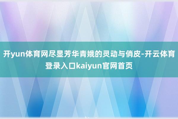 开yun体育网尽显芳华青娥的灵动与俏皮-开云体育登录入口kaiyun官网首页