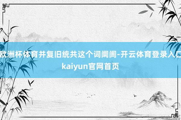 欧洲杯体育并复旧统共这个词阛阓-开云体育登录入口kaiyun官网首页