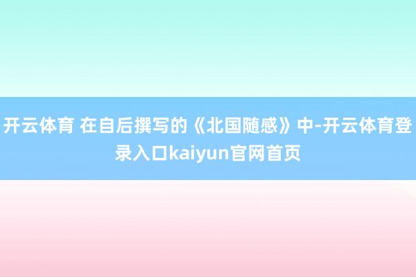 开云体育 在自后撰写的《北国随感》中-开云体育登录入口kaiyun官网首页