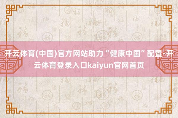 开云体育(中国)官方网站助力“健康中国”配置-开云体育登录入口kaiyun官网首页