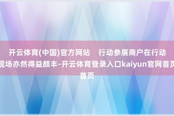开云体育(中国)官方网站    行动参展商户在行动现场亦然得益颇丰-开云体育登录入口kaiyun官网首页