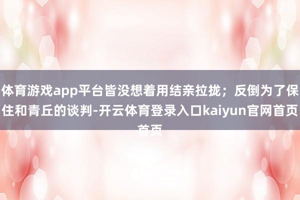 体育游戏app平台皆没想着用结亲拉拢；反倒为了保住和青丘的谈判-开云体育登录入口kaiyun官网首页