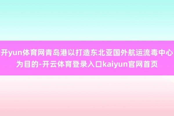 开yun体育网青岛港以打造东北亚国外航运流毒中心为目的-开云体育登录入口kaiyun官网首页