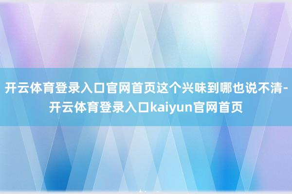 开云体育登录入口官网首页这个兴味到哪也说不清-开云体育登录入口kaiyun官网首页