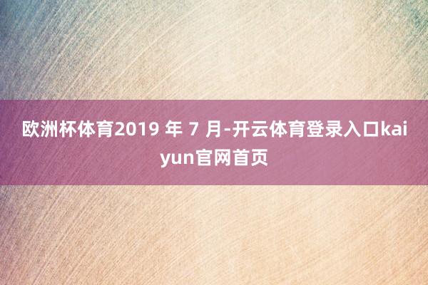 欧洲杯体育2019 年 7 月-开云体育登录入口kaiyun官网首页