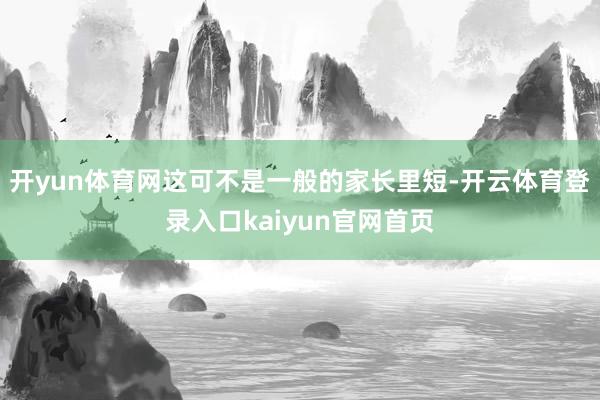 开yun体育网这可不是一般的家长里短-开云体育登录入口kaiyun官网首页