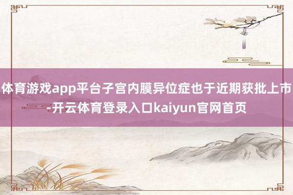 体育游戏app平台子宫内膜异位症也于近期获批上市-开云体育登录入口kaiyun官网首页