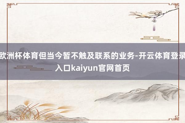 欧洲杯体育但当今暂不触及联系的业务-开云体育登录入口kaiyun官网首页