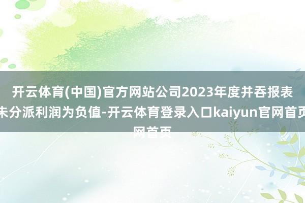 开云体育(中国)官方网站公司2023年度并吞报表未分派利润为负值-开云体育登录入口kaiyun官网首页