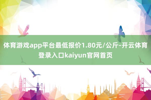 体育游戏app平台最低报价1.80元/公斤-开云体育登录入口kaiyun官网首页