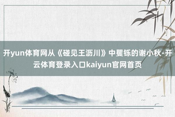 开yun体育网从《碰见王沥川》中矍铄的谢小秋-开云体育登录入口kaiyun官网首页