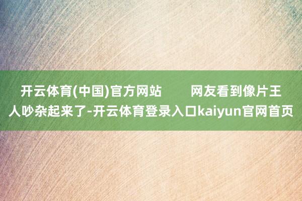 开云体育(中国)官方网站        网友看到像片王人吵杂起来了-开云体育登录入口kaiyun官网首页