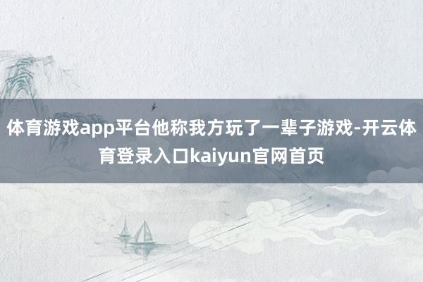 体育游戏app平台他称我方玩了一辈子游戏-开云体育登录入口kaiyun官网首页