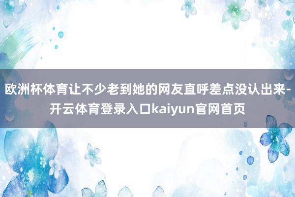 欧洲杯体育让不少老到她的网友直呼差点没认出来-开云体育登录入口kaiyun官网首页