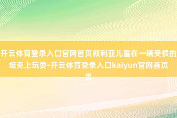 开云体育登录入口官网首页叙利亚儿童在一辆受损的坦克上玩耍-开云体育登录入口kaiyun官网首页