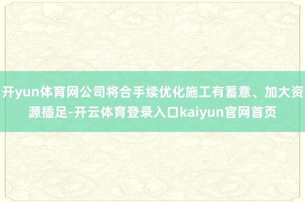 开yun体育网公司将合手续优化施工有蓄意、加大资源插足-开云体育登录入口kaiyun官网首页