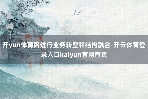 开yun体育网进行业务转型和结构融合-开云体育登录入口kaiyun官网首页