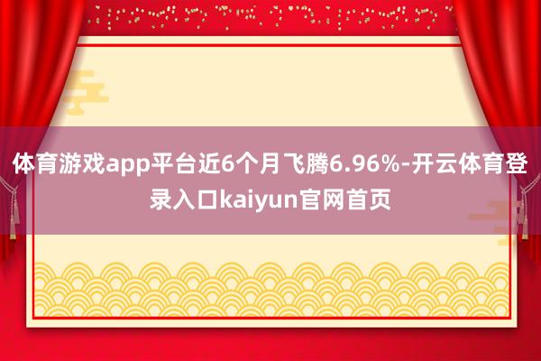 体育游戏app平台近6个月飞腾6.96%-开云体育登录入口kaiyun官网首页