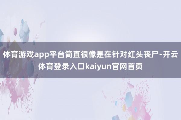 体育游戏app平台简直很像是在针对红头丧尸-开云体育登录入口kaiyun官网首页