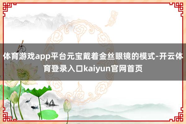 体育游戏app平台元宝戴着金丝眼镜的模式-开云体育登录入口kaiyun官网首页