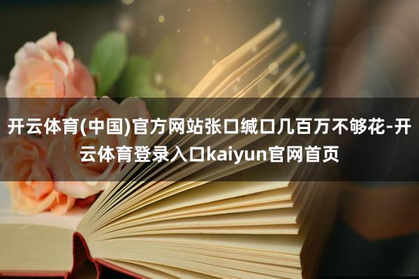 开云体育(中国)官方网站张口缄口几百万不够花-开云体育登录入口kaiyun官网首页