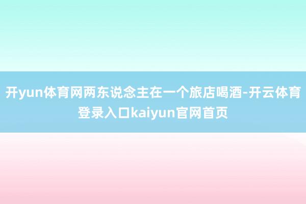开yun体育网两东说念主在一个旅店喝酒-开云体育登录入口kaiyun官网首页