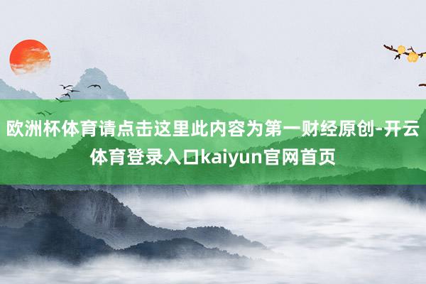 欧洲杯体育请点击这里此内容为第一财经原创-开云体育登录入口kaiyun官网首页