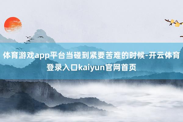 体育游戏app平台当碰到紧要苦难的时候-开云体育登录入口kaiyun官网首页