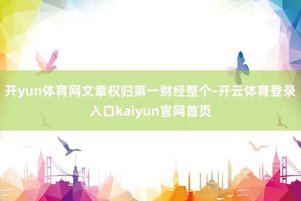 开yun体育网文章权归第一财经整个-开云体育登录入口kaiyun官网首页