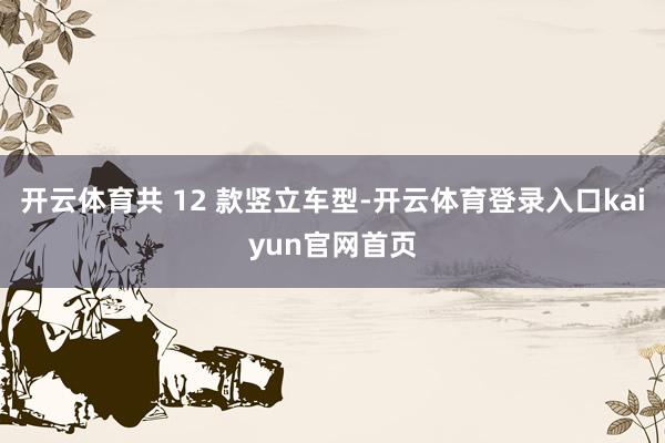 开云体育共 12 款竖立车型-开云体育登录入口kaiyun官网首页