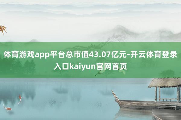 体育游戏app平台总市值43.07亿元-开云体育登录入口kaiyun官网首页