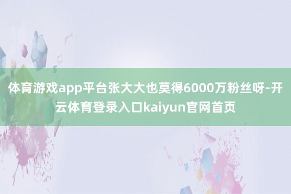 体育游戏app平台张大大也莫得6000万粉丝呀-开云体育登录入口kaiyun官网首页