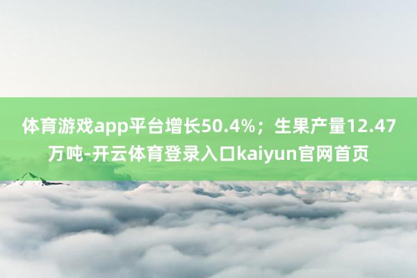 体育游戏app平台增长50.4%;生果产量12.47万吨-开云体育登录入口kaiyun官网首页