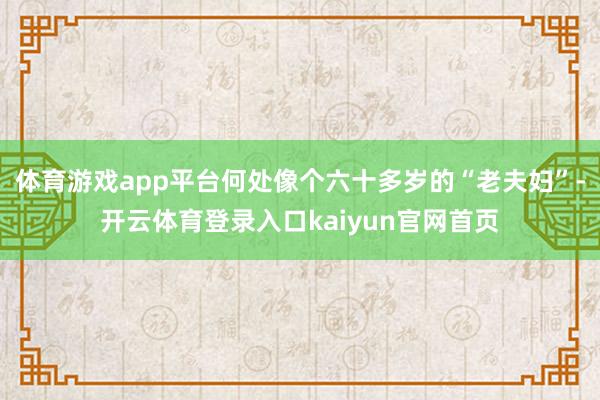 体育游戏app平台何处像个六十多岁的“老夫妇”-开云体育登录入口kaiyun官网首页